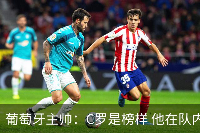 葡萄牙主帅：C罗是榜样 他在队内的重要性像是他首次参加世界杯